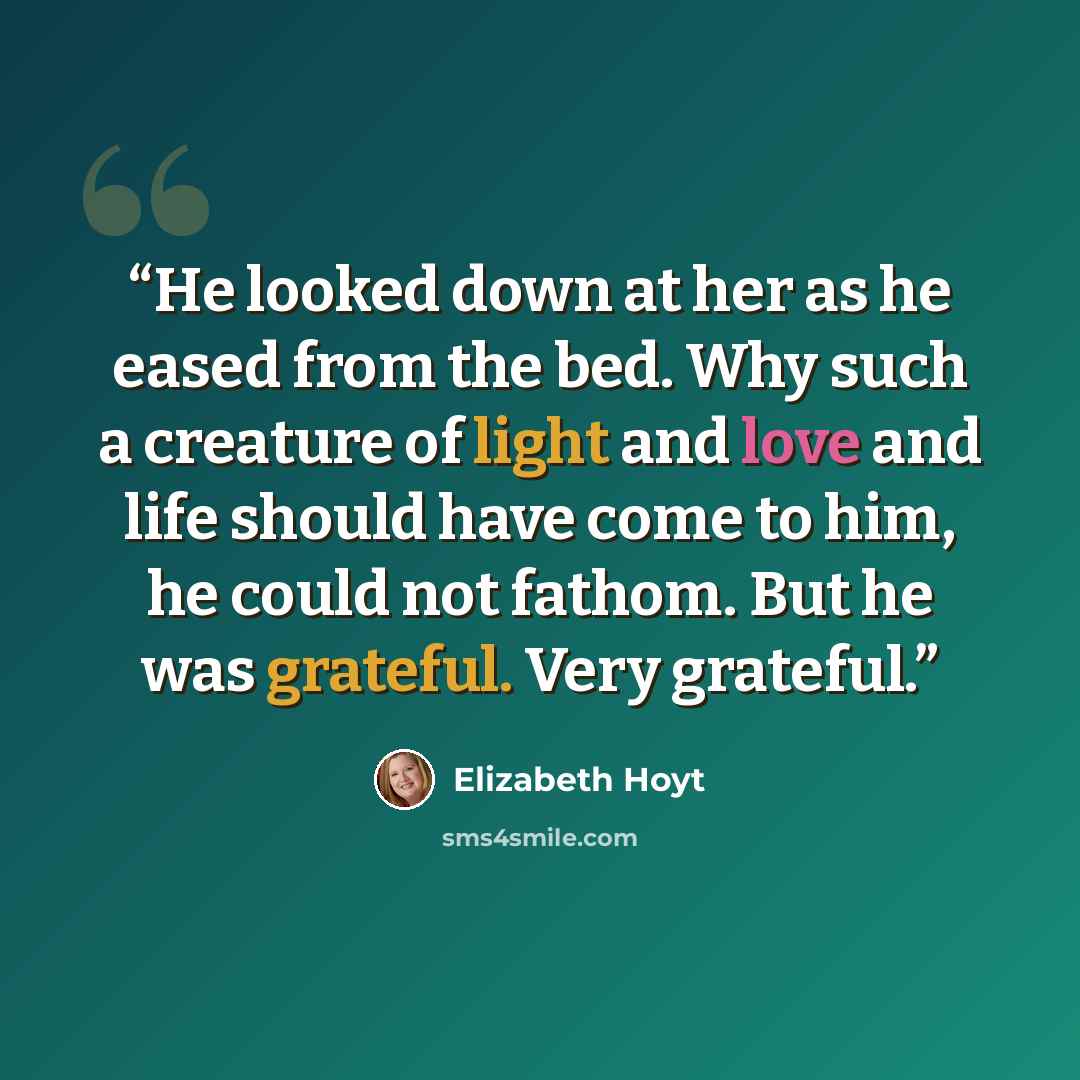 “He looked down at her as he eased from the bed. Why such a creature of light and love and life should have come to him, he could not fathom. But he was grateful. Very grateful.” quote by Elizabeth Hoyt