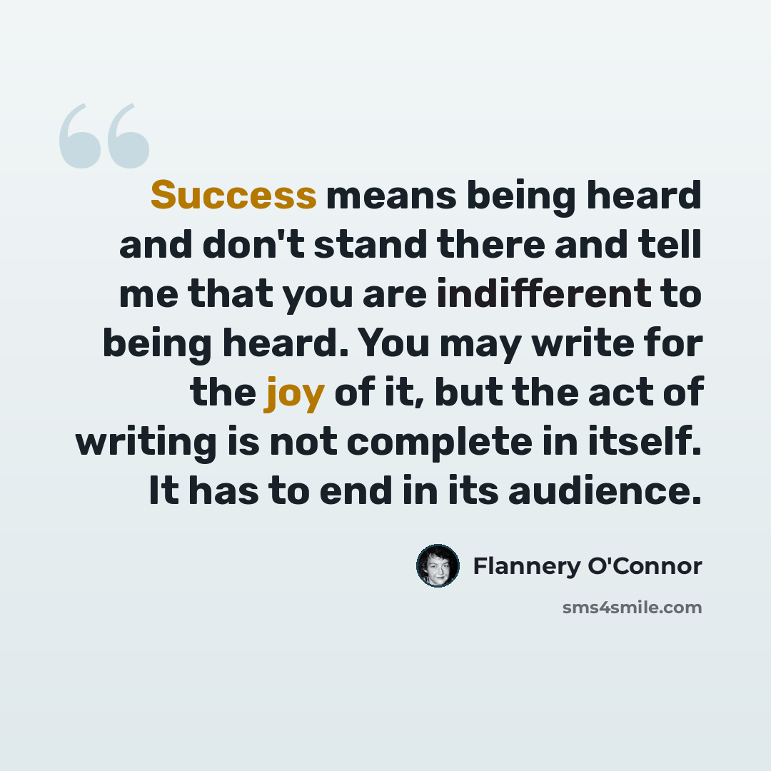 “Success means being heard and don't stand there and tell me that you are indifferent to being heard. You may write for the joy of it, but the act of writing is not complete in itself. It has to end in its audience.” quote by Flannery O'Connor