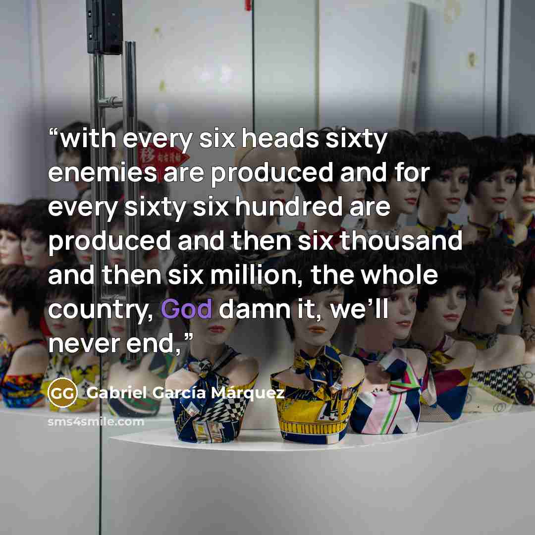 “with every six heads sixty enemies are produced and for every sixty six hundred are produced and then six thousand and then six million, the whole country, God damn it, we’ll never end,” quote by Gabriel García Márquez