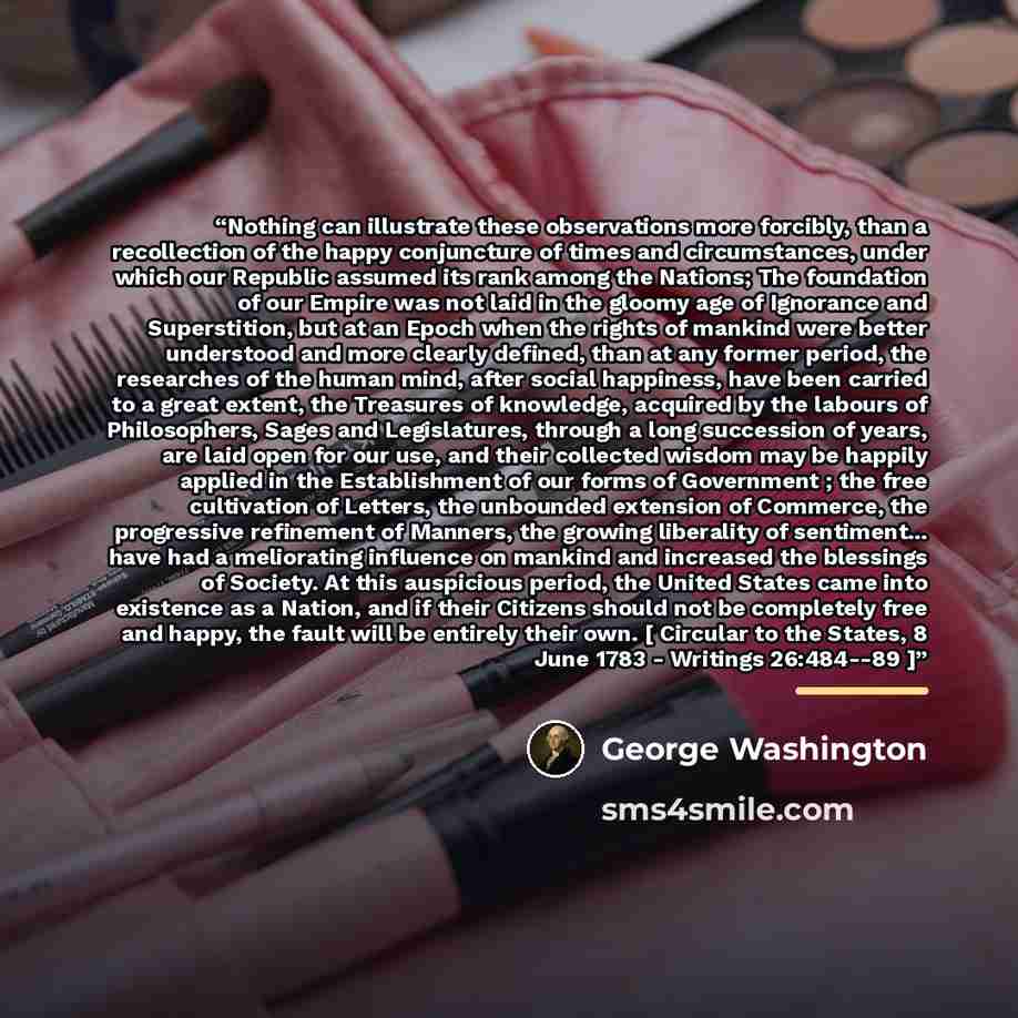 “Nothing can illustrate these observations more forcibly, than a recollection of the happy conjuncture of times and circumstances, under which our Republic assumed its rank among the Nations; The foundation of our Empire was not laid in the gloomy age of Ignorance and Superstition, but at an Epoch…” quote by George Washington