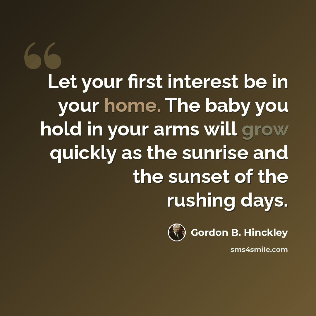 “Let your first interest be in your home. The baby you hold in your arms will grow quickly as the sunrise and the sunset of the rushing days.” quote by Gordon B. Hinckley