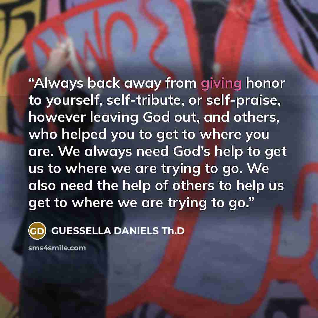 “Always back away from giving honor to yourself, self-tribute, or self-praise, however leaving God out, and others, who helped you to get to where you are. We always need God’s help to get us to where we are trying to go. We also need the help of others to help us get to where we are trying to go.” quote by GUESSELLA DANIELS Th.D