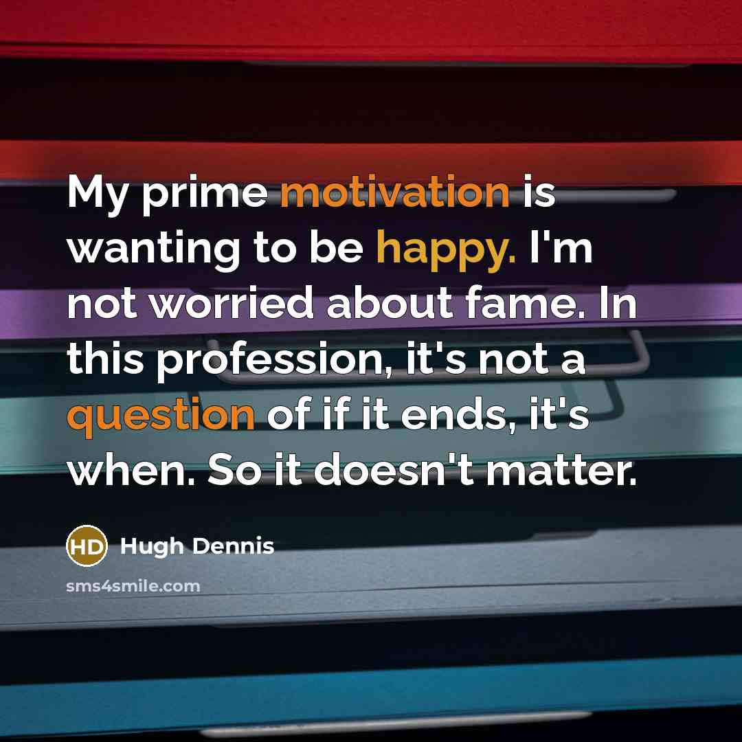 “My prime motivation is wanting to be happy. I'm not worried about fame. In this profession, it's not a question of if it ends, it's when. So it doesn't matter.” quote by Hugh Dennis