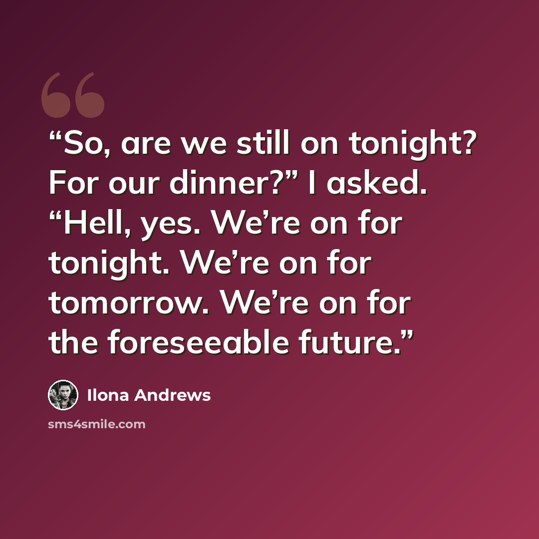 “So, are we still on tonight? For our dinner?” I asked. “Hell, yes. We’re on for tonight. We’re on for tomorrow. We’re on for the foreseeable future.” quote by Ilona Andrews