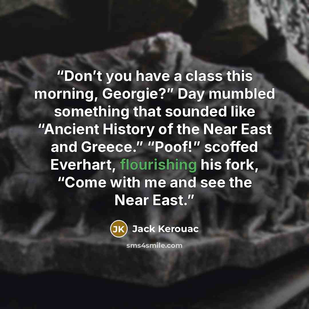 “Don’t you have a class this morning, Georgie?” Day mumbled something that sounded like “Ancient History of the Near East and Greece.” “Poof!” scoffed Everhart, flourishing his fork, “Come with me and see the Near East.” quote by Jack Kerouac
