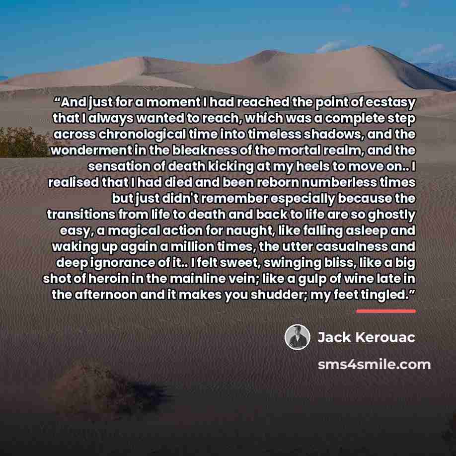 “And just for a moment I had reached the point of ecstasy that I always wanted to reach, which was a complete step across chronological time into timeless shadows, and the wonderment in the bleakness of the mortal realm, and the sensation of death kicking at my heels to move on.. I realised that I…” quote by Jack Kerouac