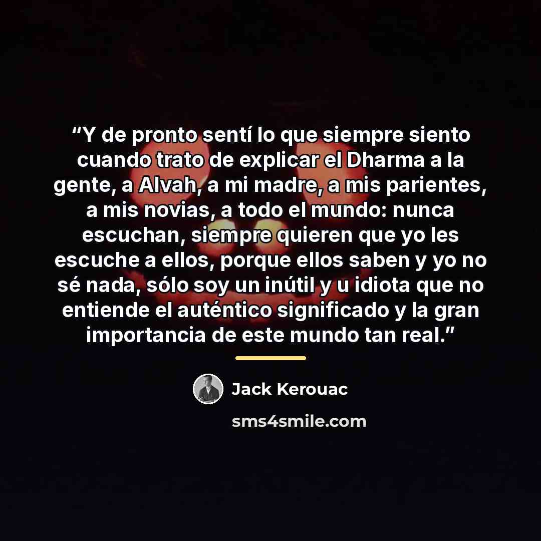 “Y de pronto sentí lo que siempre siento cuando trato de explicar el Dharma a la gente, a Alvah, a mi madre, a mis parientes, a mis novias, a todo el mundo: nunca escuchan, siempre quieren que yo les escuche a ellos, porque ellos saben y yo no sé nada, sólo soy un inútil y u idiota que no entiende…” quote by Jack Kerouac