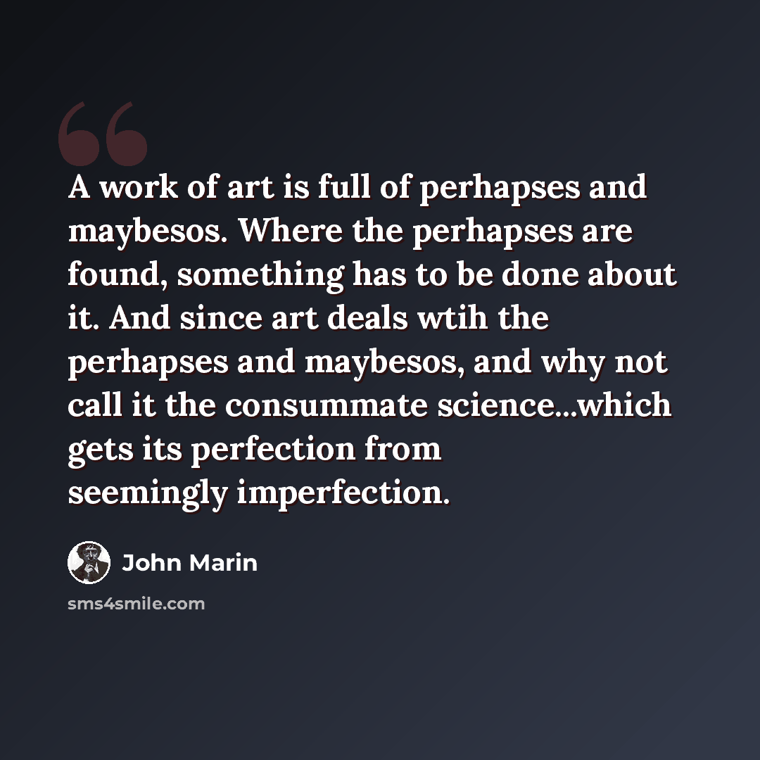 “A work of art is full of perhapses and maybesos. Where the perhapses are found, something has to be done about it. And since art deals wtih the perhapses and maybesos, and why not call it the consummate science...which gets its perfection from seemingly imperfection.” quote by John Marin