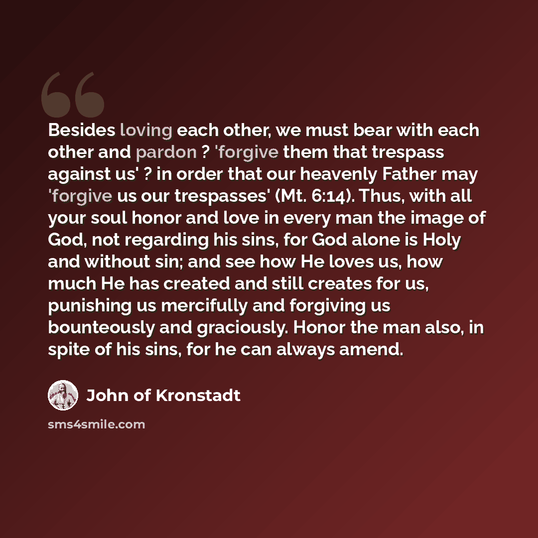 “Besides loving each other, we must bear with each other and pardon ? 'forgive them that trespass against us' ? in order that our heavenly Father may 'forgive us our trespasses' (Mt. 6:14). Thus, with all your soul honor and love in every man the image of God, not regarding his sins, for God alone…” quote by John of Kronstadt