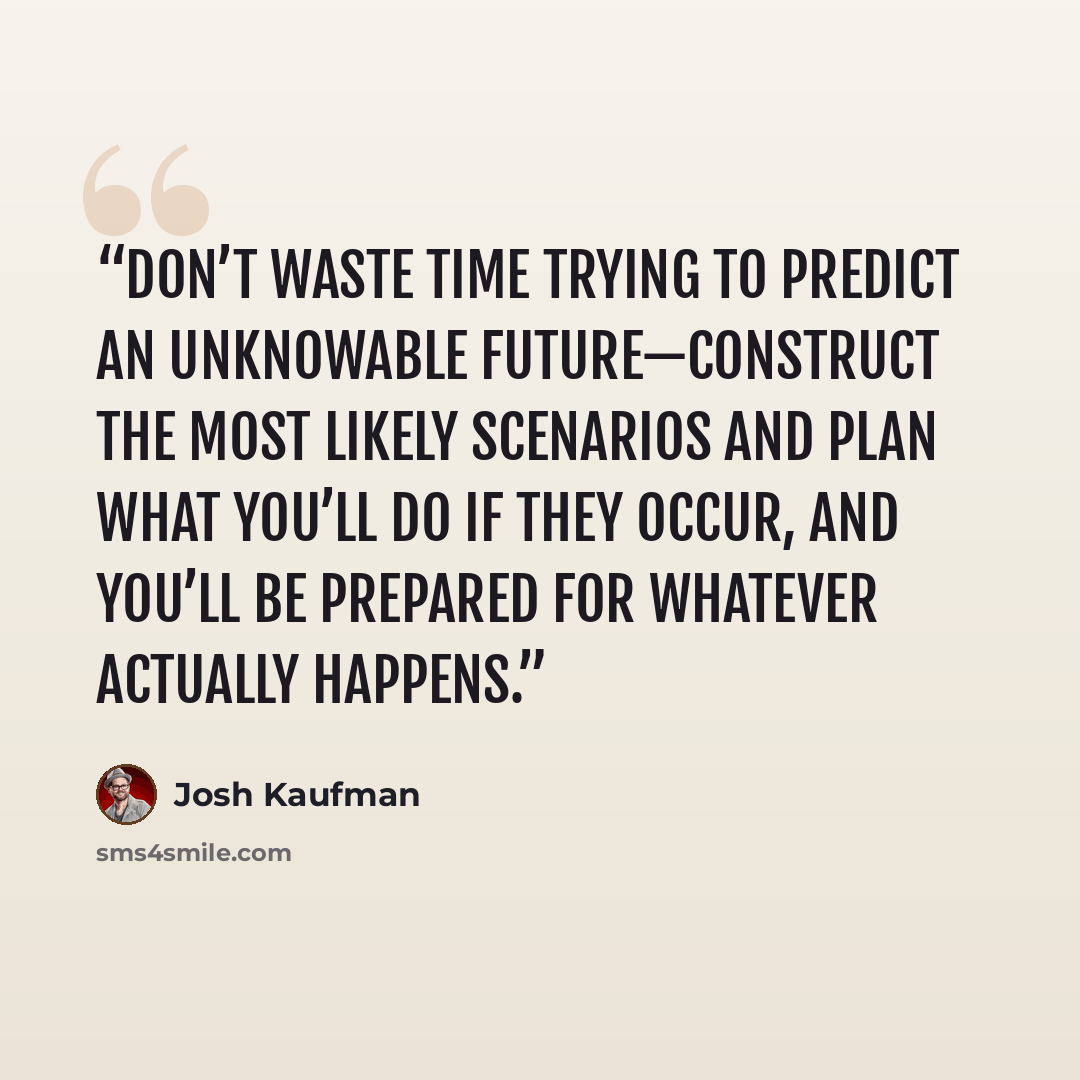 “Don’t waste time trying to predict an unknowable future—construct the most likely scenarios and plan what you’ll do if they occur, and you’ll be prepared for whatever actually happens.” quote by Josh Kaufman
