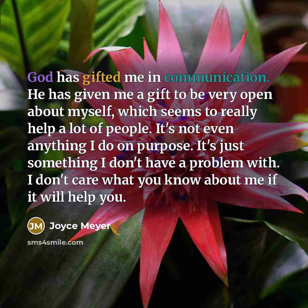 “God has gifted me in communication. He has given me a gift to be very open about myself, which seems to really help a lot of people. It's not even anything I do on purpose. It's just something I don't have a problem with. I don't care what you know about me if it will help you.” quote by Joyce Meyer