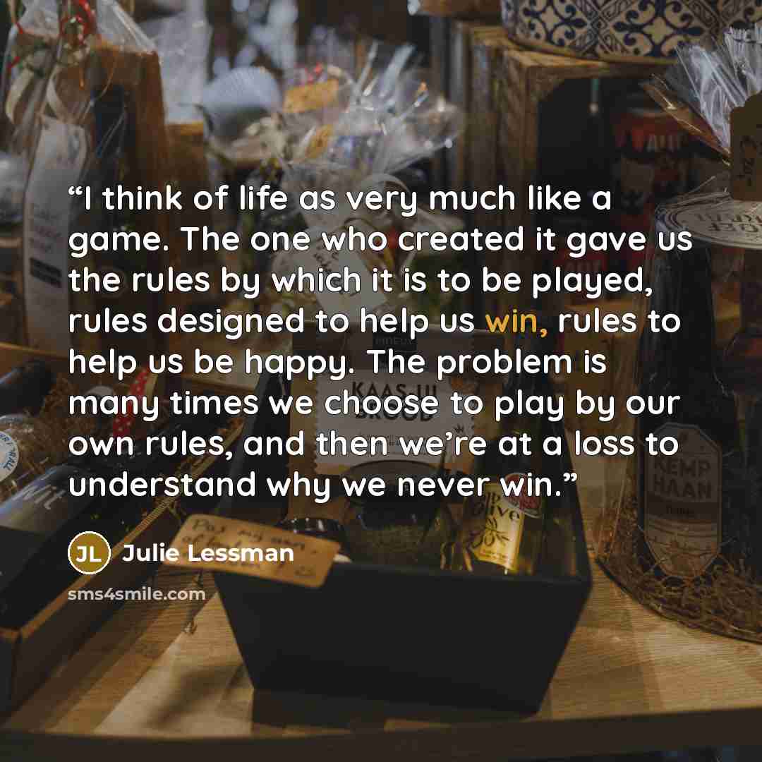 “I think of life as very much like a game. The one who created it gave us the rules by which it is to be played, rules designed to help us win, rules to help us be happy. The problem is many times we choose to play by our own rules, and then we’re at a loss to understand why we never win.” quote by Julie Lessman