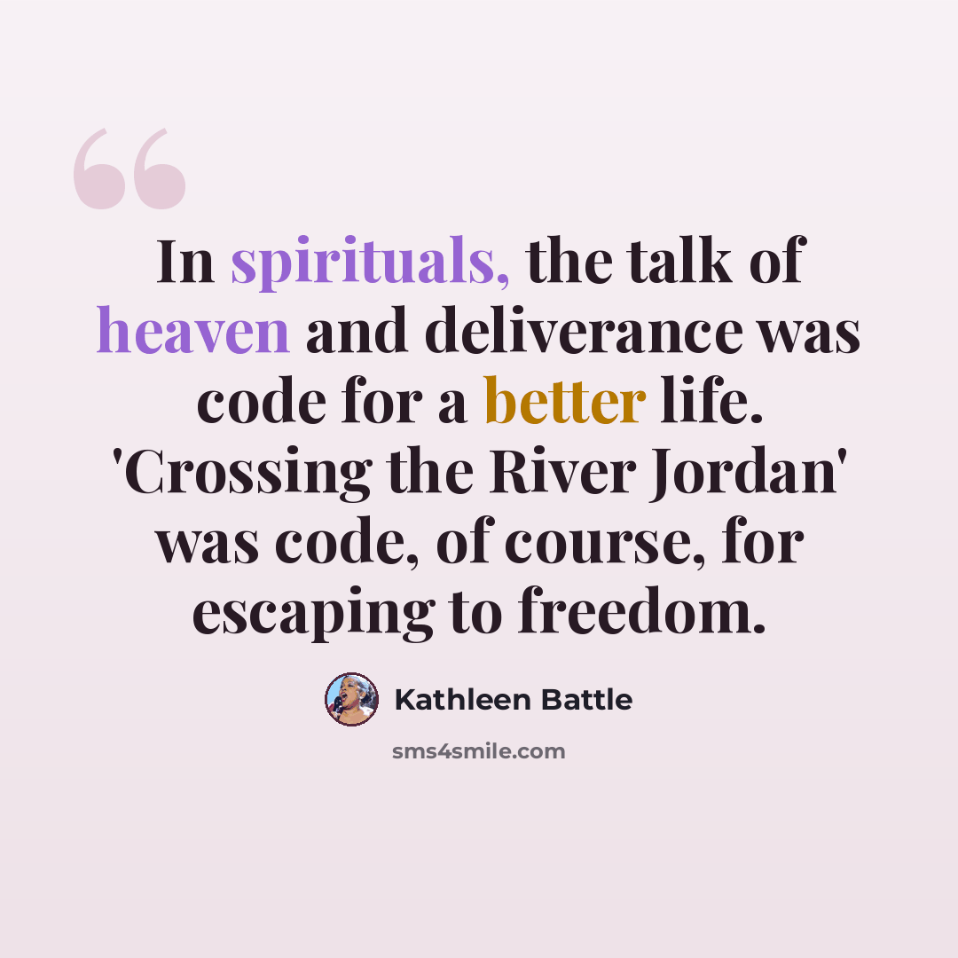 “In spirituals, the talk of heaven and deliverance was code for a better life. 'Crossing the River Jordan' was code, of course, for escaping to freedom.” quote by Kathleen Battle