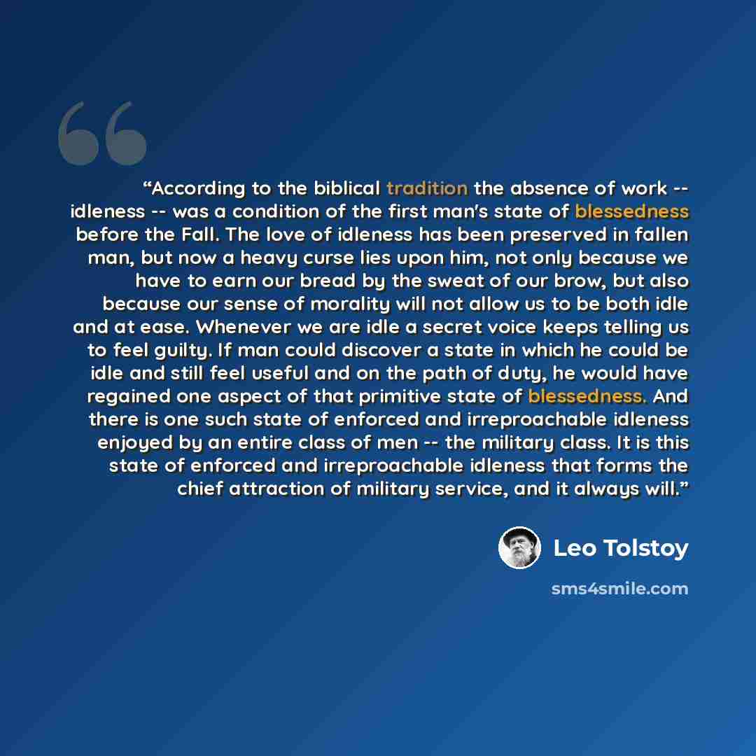 “According to the biblical tradition the absence of work -- idleness -- was a condition of the first man's state of blessedness before the Fall. The love of idleness has been preserved in fallen man, but now a heavy curse lies upon him, not only because we have to earn our bread by the sweat of our…” quote by Leo Tolstoy