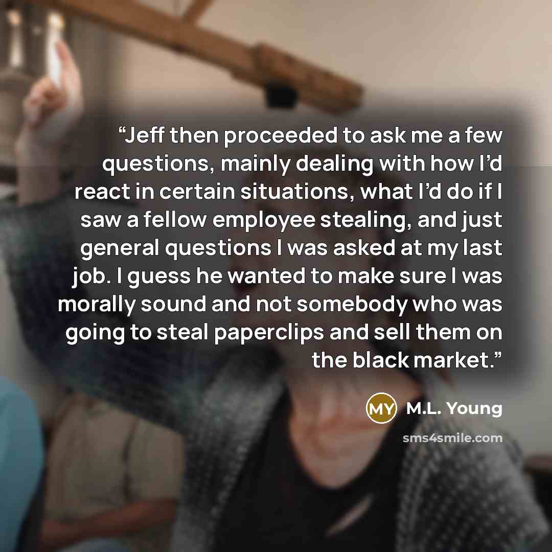 “Jeff then proceeded to ask me a few questions, mainly dealing with how I’d react in certain situations, what I’d do if I saw a fellow employee stealing, and just general questions I was asked at my last job. I guess he wanted to make sure I was morally sound and not somebody who was going to steal…” quote by M.L. Young