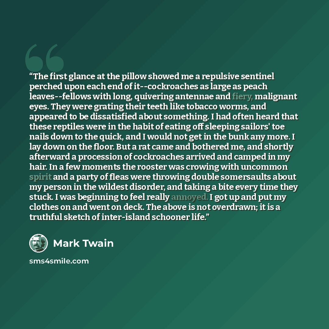 “The first glance at the pillow showed me a repulsive sentinel perched upon each end of it--cockroaches as large as peach leaves--fellows with long, quivering antennae and fiery, malignant eyes. They were grating their teeth like tobacco worms, and appeared to be dissatisfied about something. I had…” quote by Mark Twain