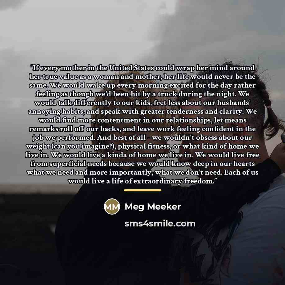 “If every mother in the United States could wrap her mind around her true value as a woman and mother, her life would never be the same. We would wake up every morning excited for the day rather feeling as though we'd been hit by a truck during the night. We would talk differently to our kids, fret…” quote by Meg Meeker