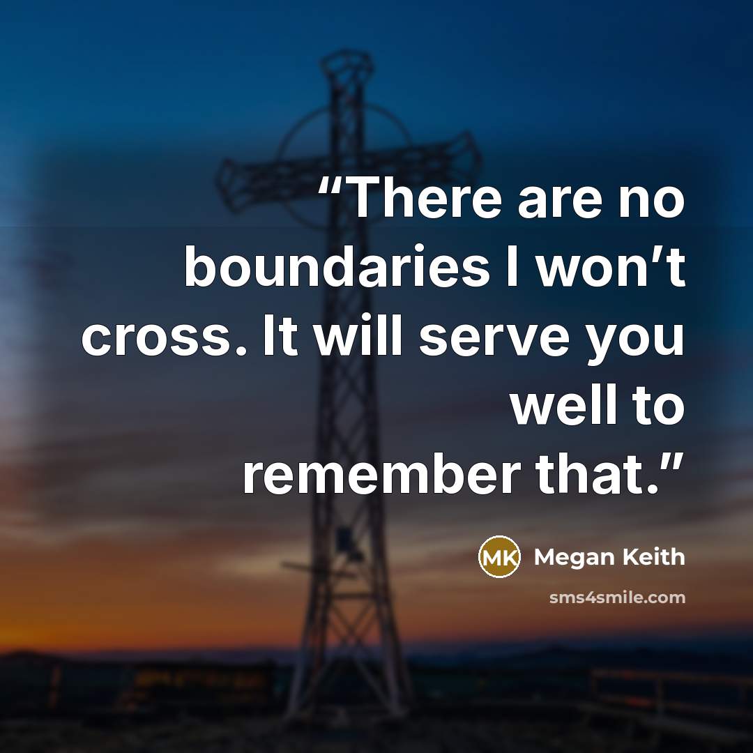 “There are no boundaries I won’t cross. It will serve you well to remember that.” quote by Megan Keith