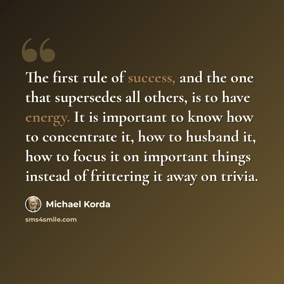 “The first rule of success, and the one that supersedes all others, is to have energy. It is important to know how to concentrate it, how to husband it, how to focus it on important things instead of frittering it away on trivia.” quote by Michael Korda