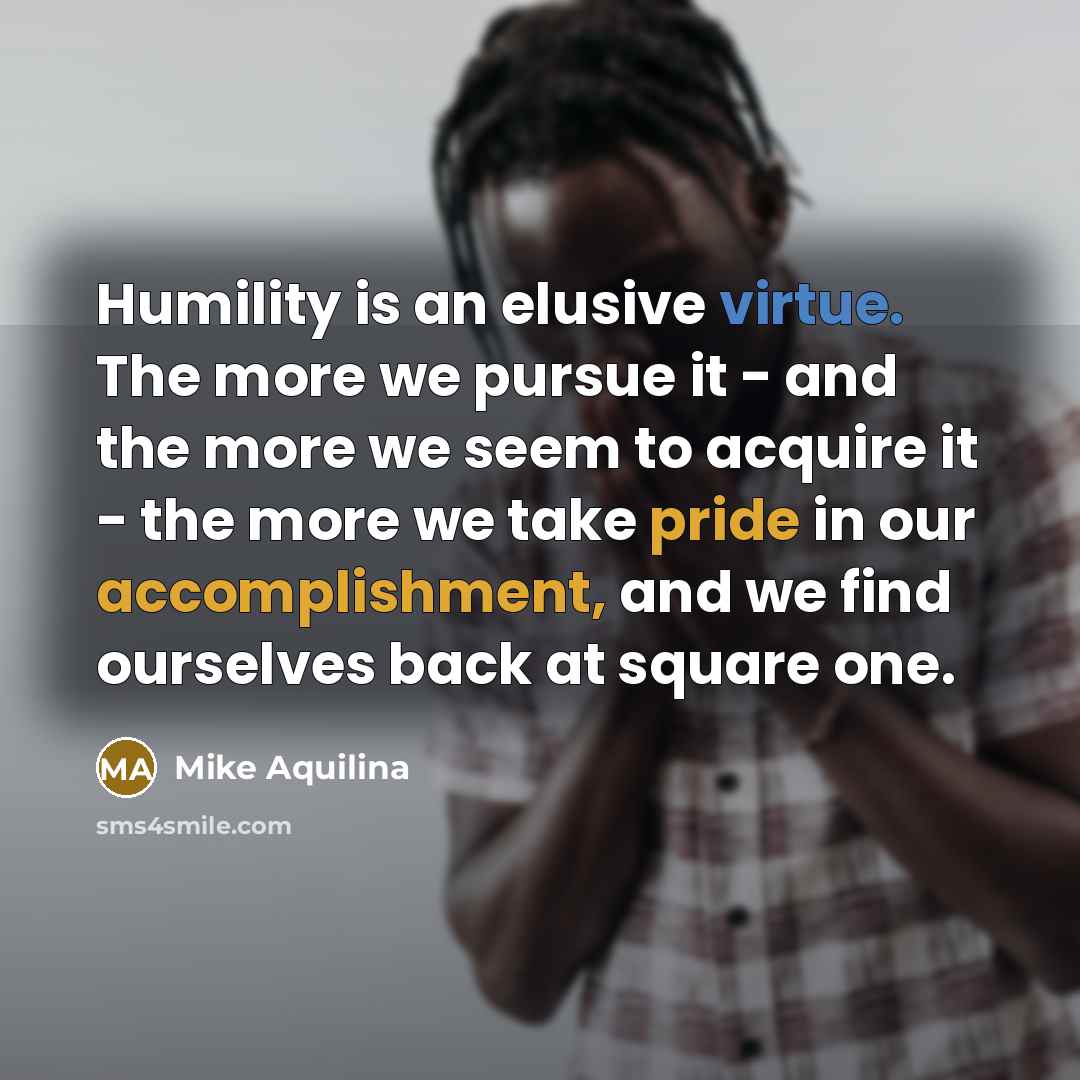 “Humility is an elusive virtue. The more we pursue it - and the more we seem to acquire it - the more we take pride in our accomplishment, and we find ourselves back at square one.” quote by Mike Aquilina