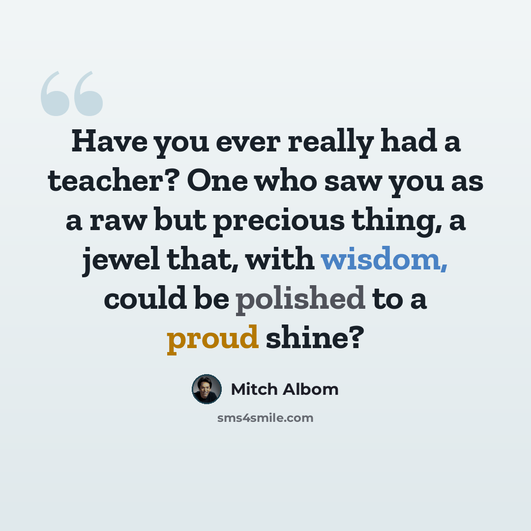 “Have you ever really had a teacher? One who saw you as a raw but precious thing, a jewel that, with wisdom, could be polished to a proud shine?” quote by Mitch Albom