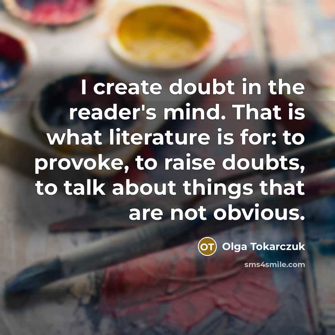“I create doubt in the reader's mind. That is what literature is for: to provoke, to raise doubts, to talk about things that are not obvious.” quote by Olga Tokarczuk