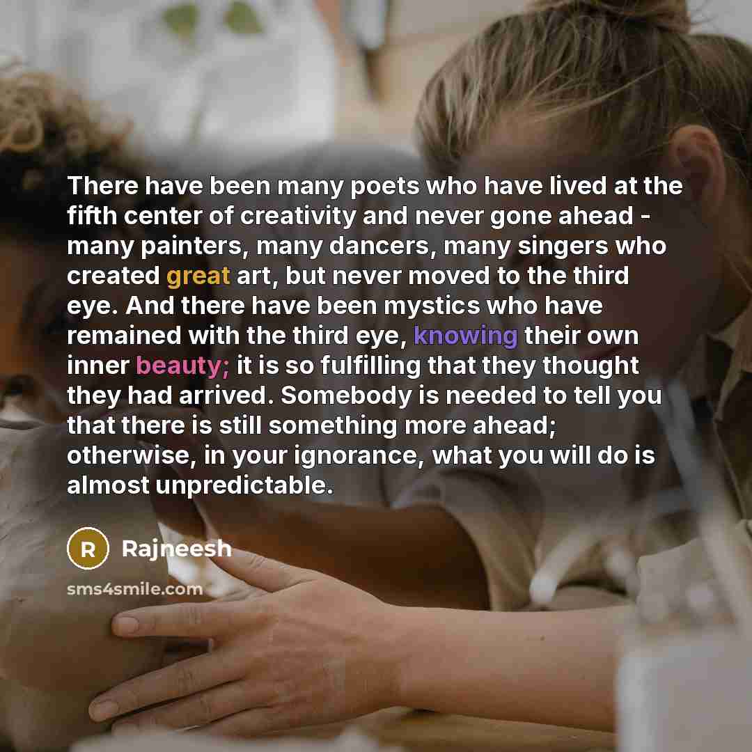 “There have been many poets who have lived at the fifth center of creativity and never gone ahead - many painters, many dancers, many singers who created great art, but never moved to the third eye. And there have been mystics who have remained with the third eye, knowing their own inner beauty; it…” quote by Rajneesh