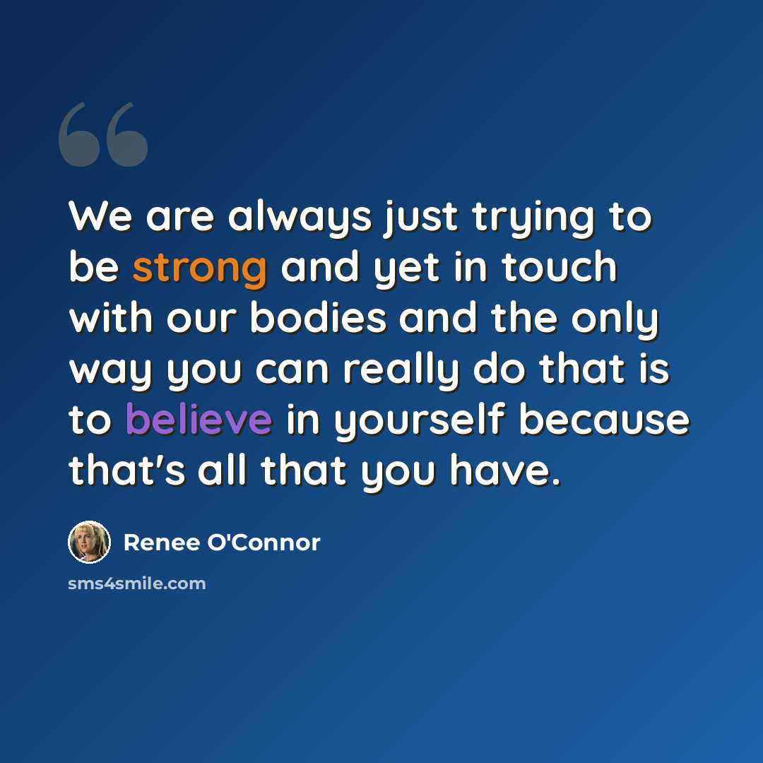 “We are always just trying to be strong and yet in touch with our bodies and the only way you can really do that is to believe in yourself because that's all that you have.” quote by Renee O'Connor
