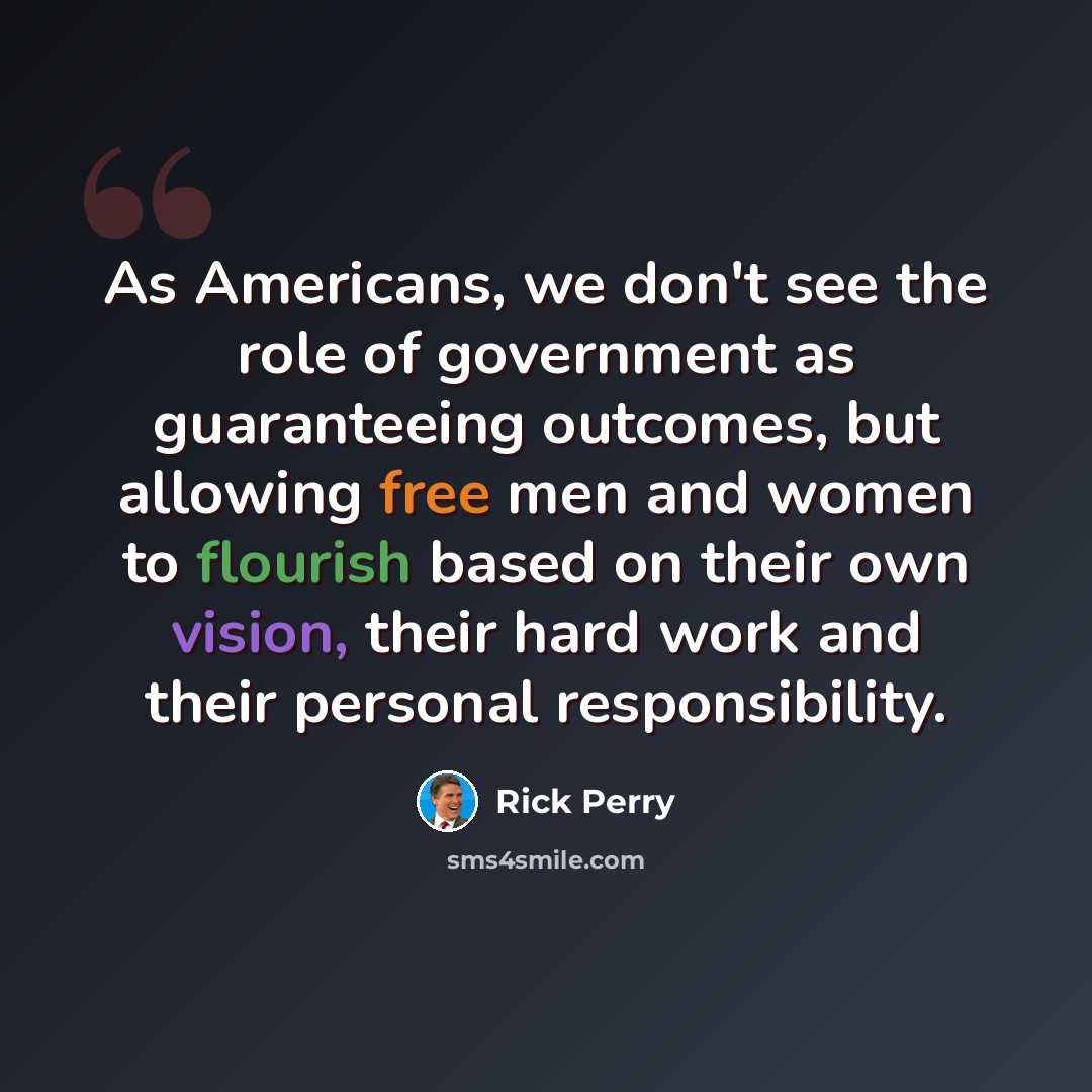 “As Americans, we don't see the role of government as guaranteeing outcomes, but allowing free men and women to flourish based on their own vision, their hard work and their personal responsibility.” quote by Rick Perry
