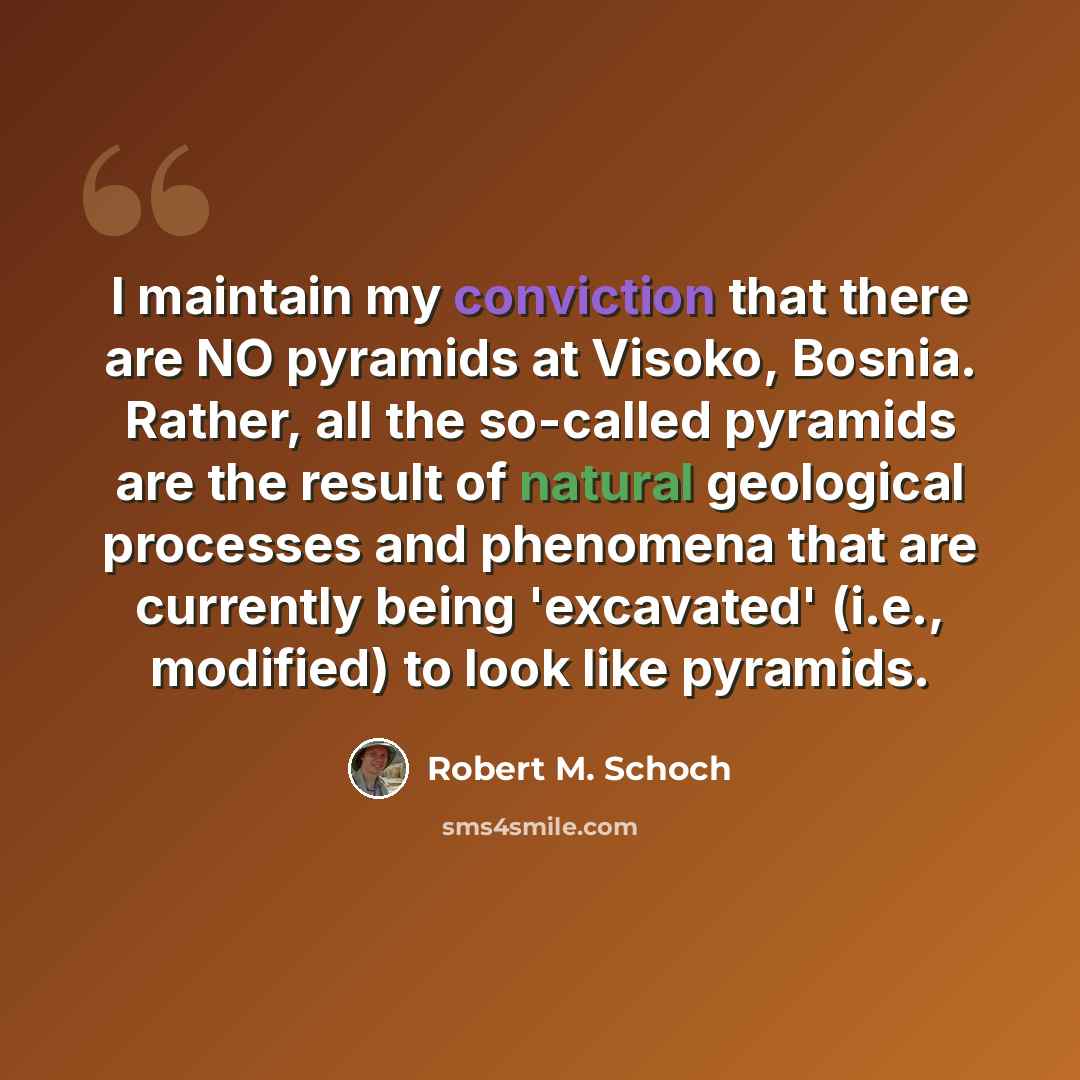 “I maintain my conviction that there are NO pyramids at Visoko, Bosnia. Rather, all the so-called pyramids are the result of natural geological processes and phenomena that are currently being 'excavated' (i.e., modified) to look like pyramids.” quote by Robert M. Schoch