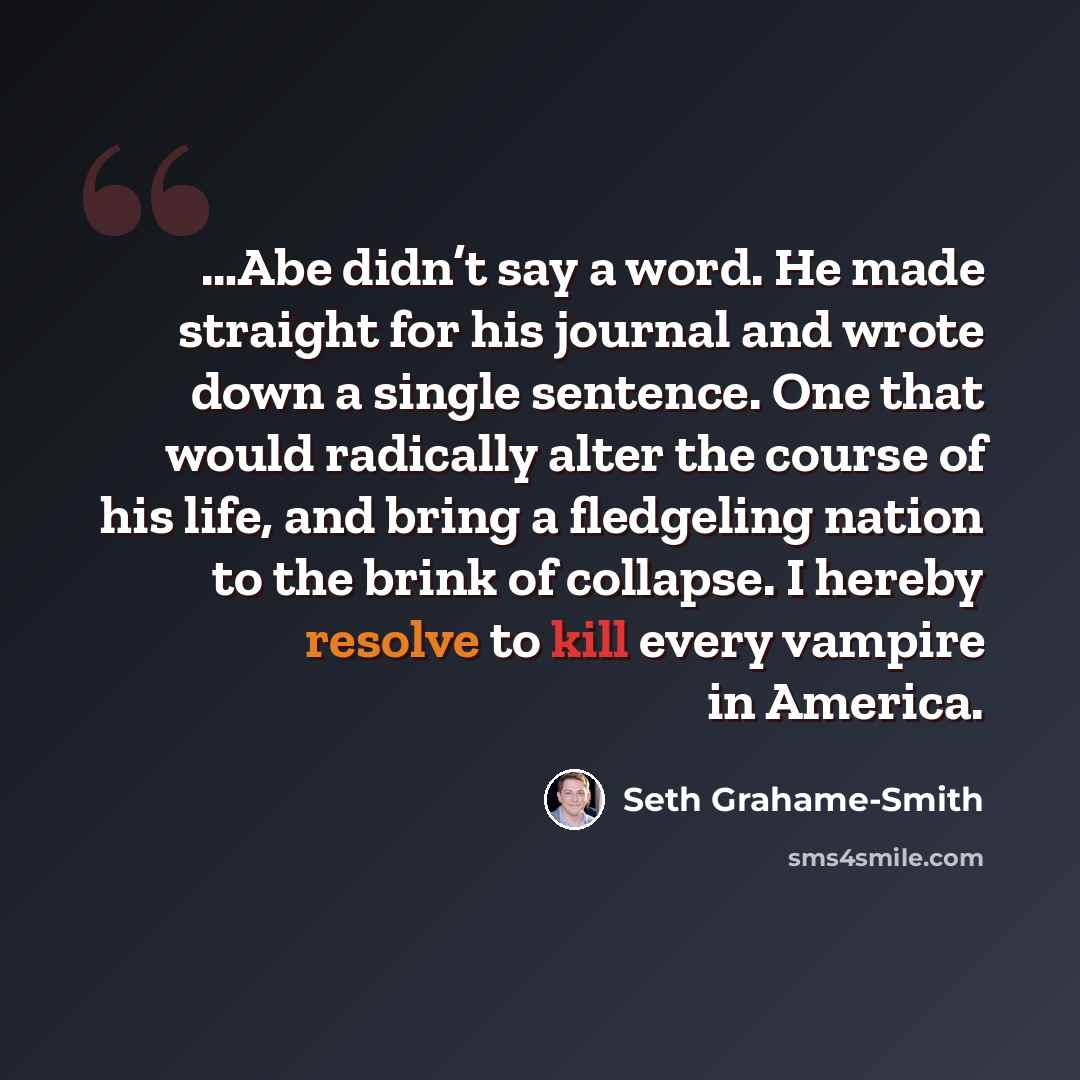 “…Abe didn’t say a word. He made straight for his journal and wrote down a single sentence. One that would radically alter the course of his life, and bring a fledgeling nation to the brink of collapse. I hereby resolve to kill every vampire in America.” quote by Seth Grahame-Smith
