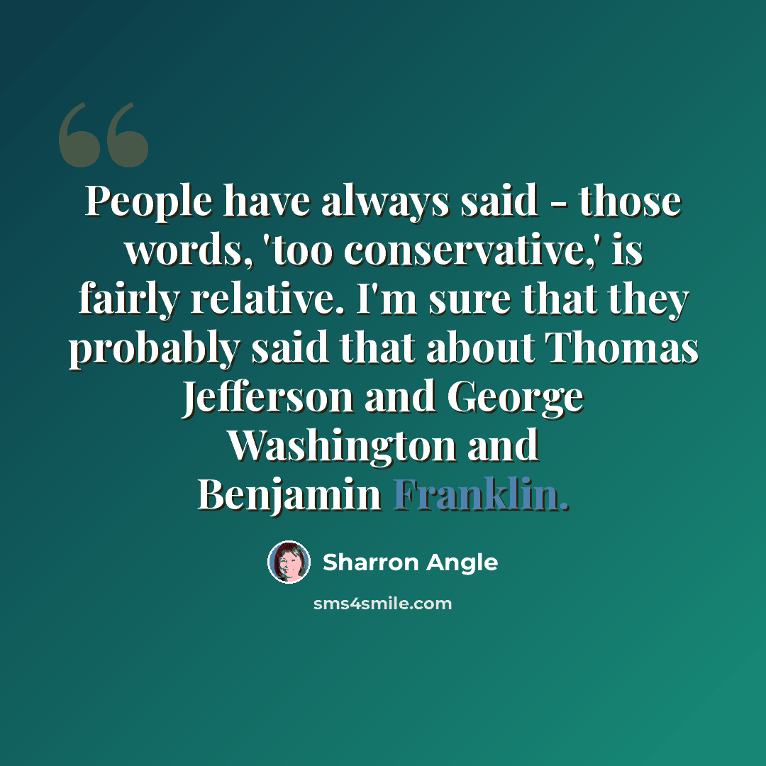 “People have always said - those words, 'too conservative,' is fairly relative. I'm sure that they probably said that about Thomas Jefferson and George Washington and Benjamin Franklin.” quote by Sharron Angle