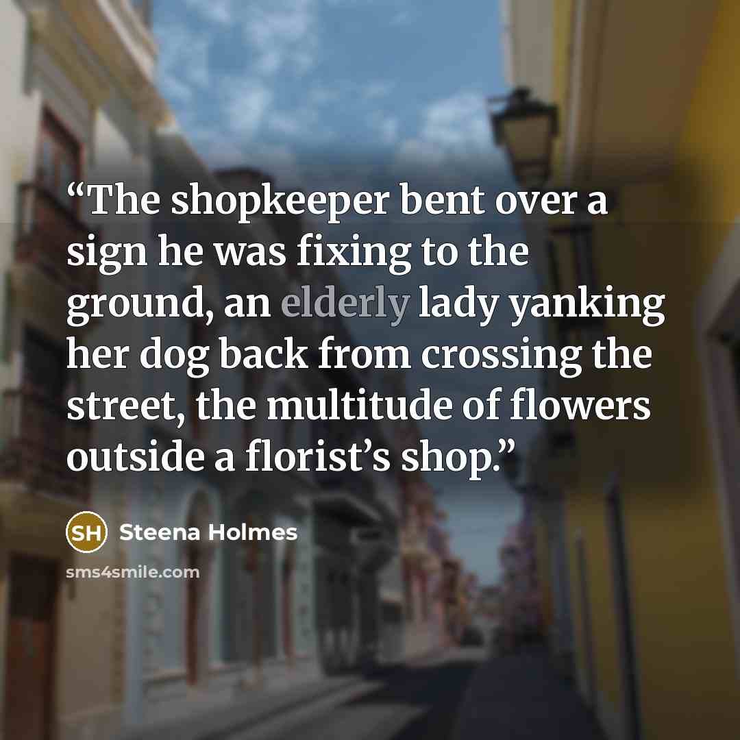 “The shopkeeper bent over a sign he was fixing to the ground, an elderly lady yanking her dog back from crossing the street, the multitude of flowers outside a florist’s shop.” quote by Steena Holmes