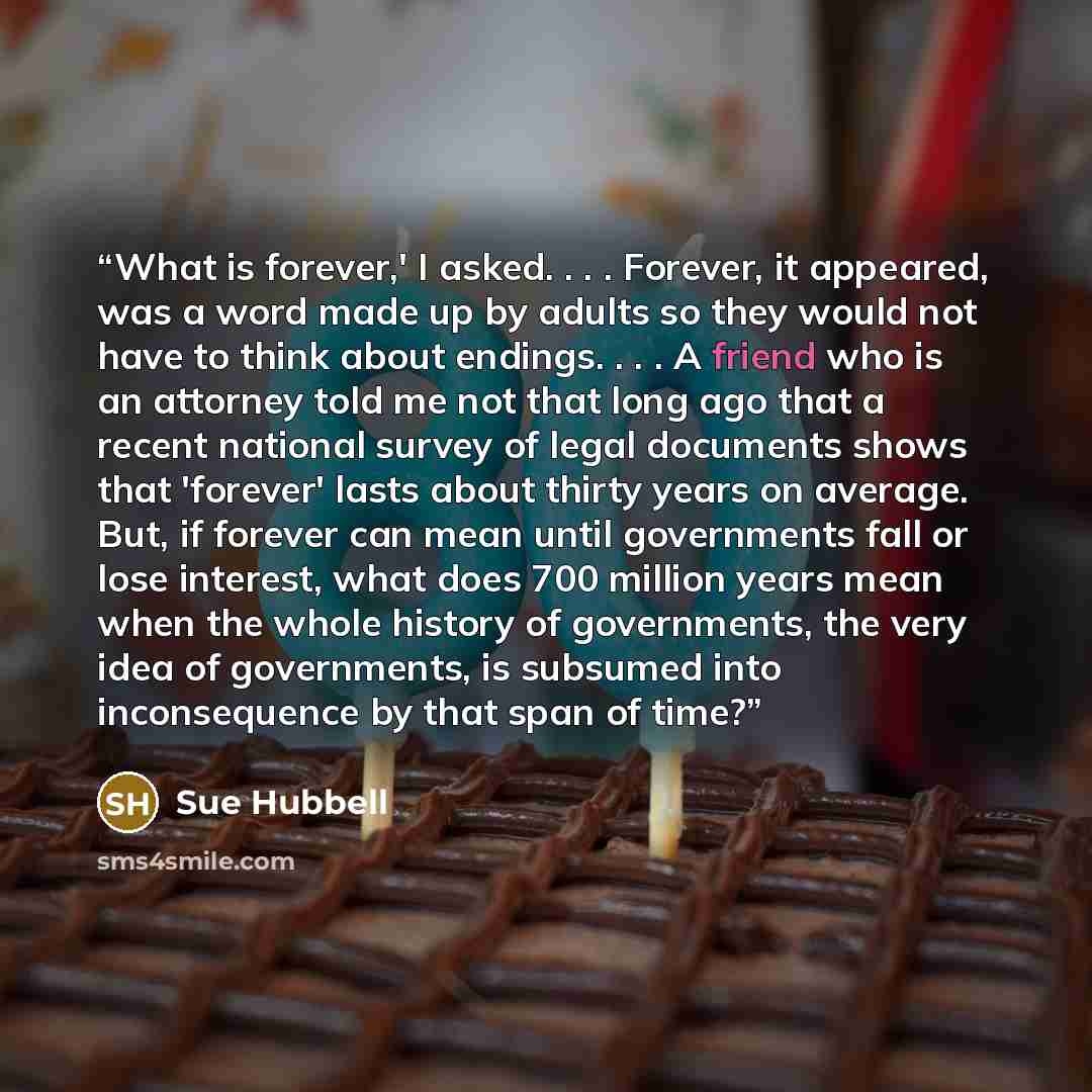 “What is forever,' I asked. . . . Forever, it appeared, was a word made up by adults so they would not have to think about endings. . . . A friend who is an attorney told me not that long ago that a recent national survey of legal documents shows that 'forever' lasts about thirty years on average…” quote by Sue Hubbell