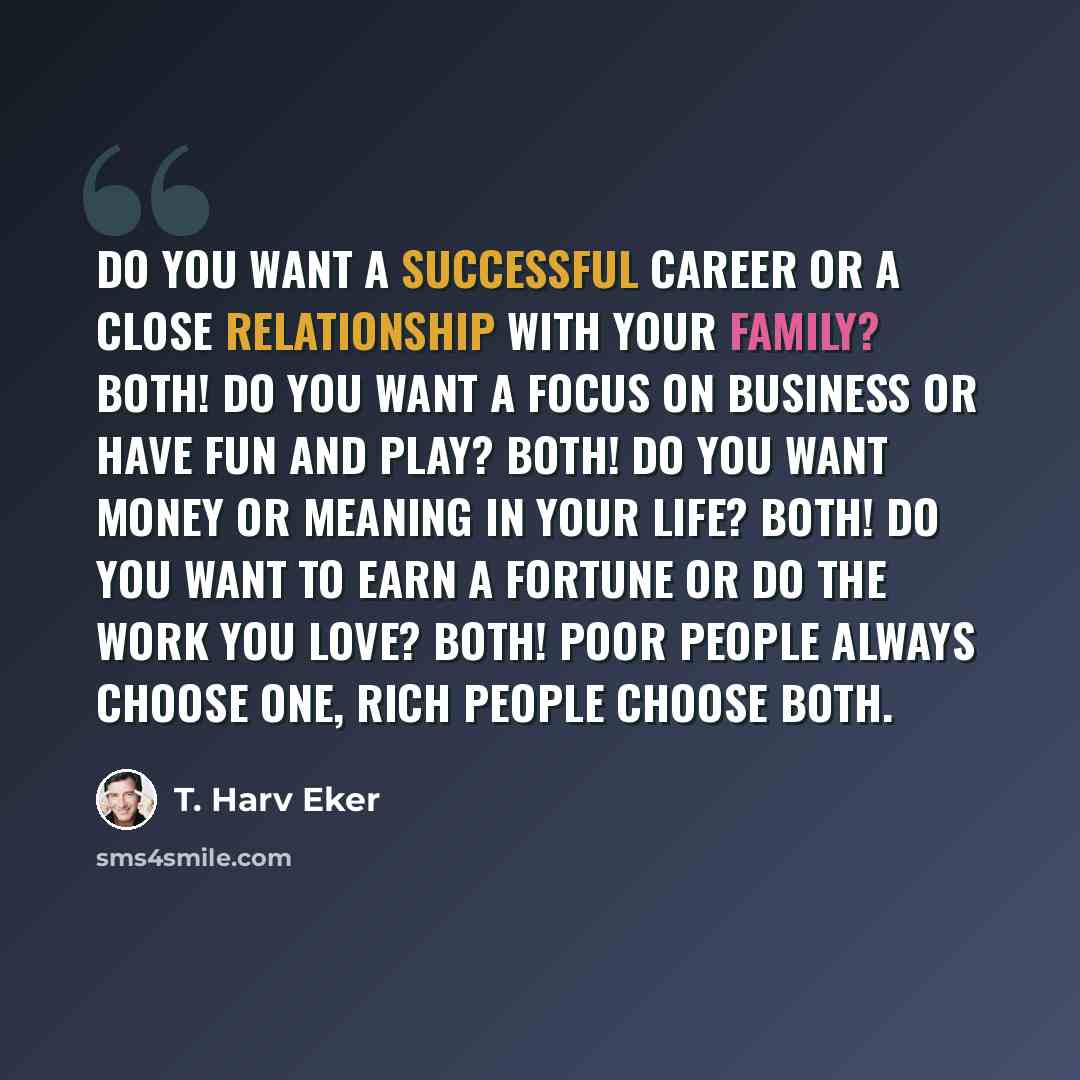 “Do you want a successful career or a close relationship with your family? Both! Do you want a focus on business or have fun and play? Both! Do you want money or meaning in your life? Both! Do you want to earn a fortune or do the work you love? Both! Poor people always choose one, rich people…” quote by T. Harv Eker