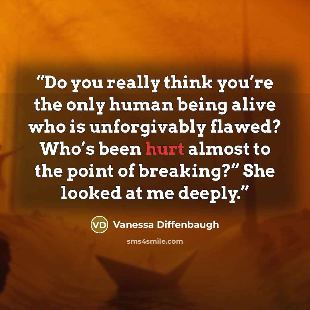 “Do you really think you’re the only human being alive who is unforgivably flawed? Who’s been hurt almost to the point of breaking?” She looked at me deeply.” quote by Vanessa Diffenbaugh