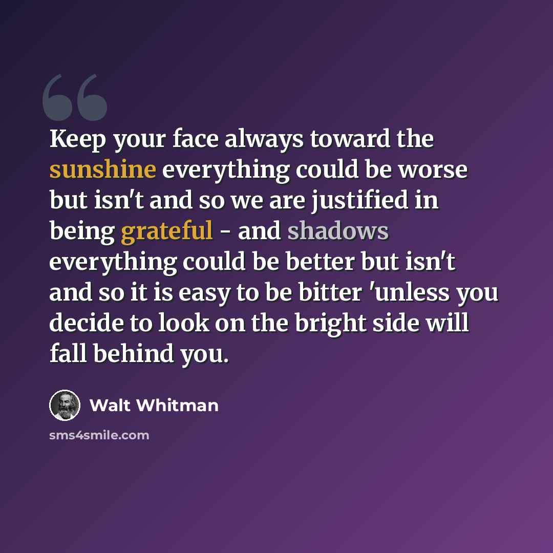 “Keep your face always toward the sunshine everything could be worse but isn't and so we are justified in being grateful - and shadows everything could be better but isn't and so it is easy to be bitter 'unless you decide to look on the bright side will fall behind you.” quote by Walt Whitman