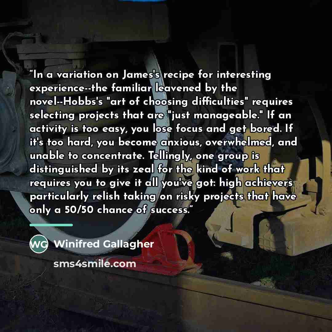 “In a variation on James's recipe for interesting experience--the familiar leavened by the novel--Hobbs's "art of choosing difficulties" requires selecting projects that are "just manageable." If an activity is too easy, you lose focus and get bored. If it's too hard, you become anxious…” quote by Winifred Gallagher