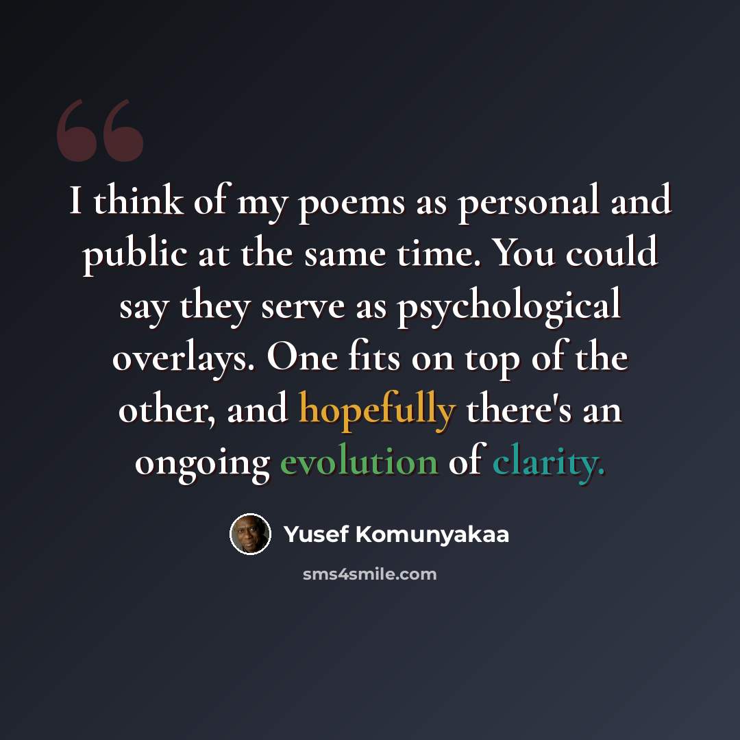 “I think of my poems as personal and public at the same time. You could say they serve as psychological overlays. One fits on top of the other, and hopefully there's an ongoing evolution of clarity.” quote by Yusef Komunyakaa