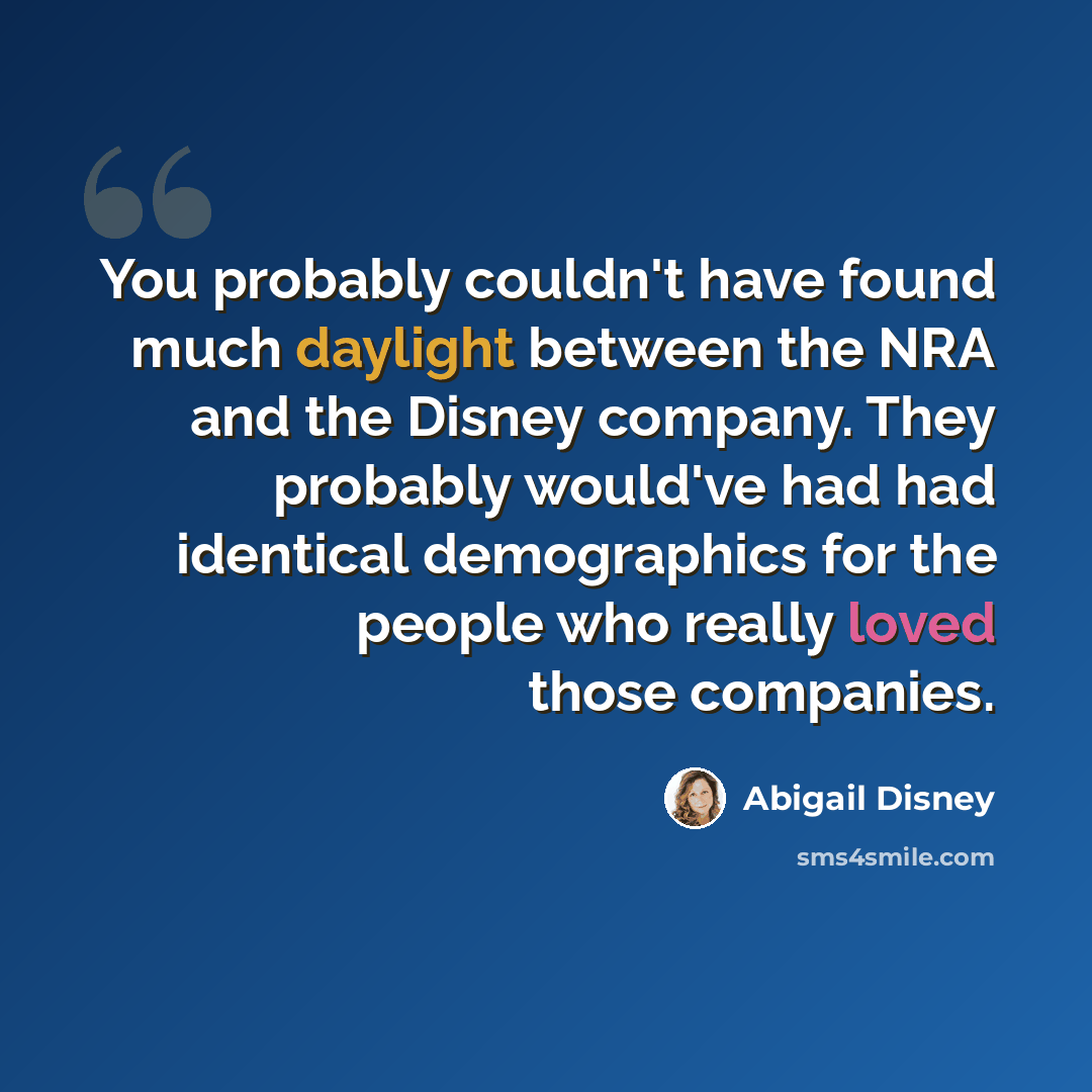 “You probably couldn't have found much daylight between the NRA and the Disney company. They probably would've had had identical demographics for the people who really loved those companies.” quote by Abigail Disney