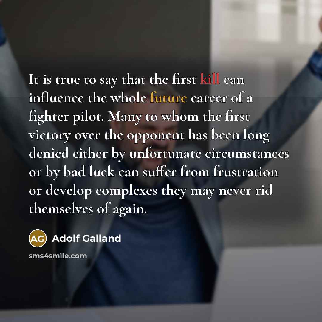“It is true to say that the first kill can influence the whole future career of a fighter pilot. Many to whom the first victory over the opponent has been long denied either by unfortunate circumstances or by bad luck can suffer from frustration or develop complexes they may never rid themselves of…” quote by Adolf Galland