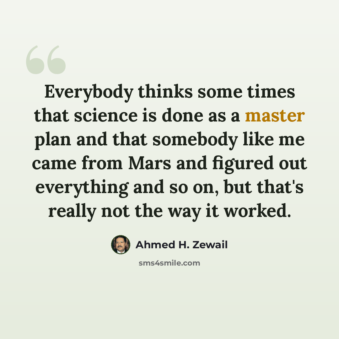 “Everybody thinks some times that science is done as a master plan and that somebody like me came from Mars and figured out everything and so on, but that's really not the way it worked.” quote by Ahmed H. Zewail