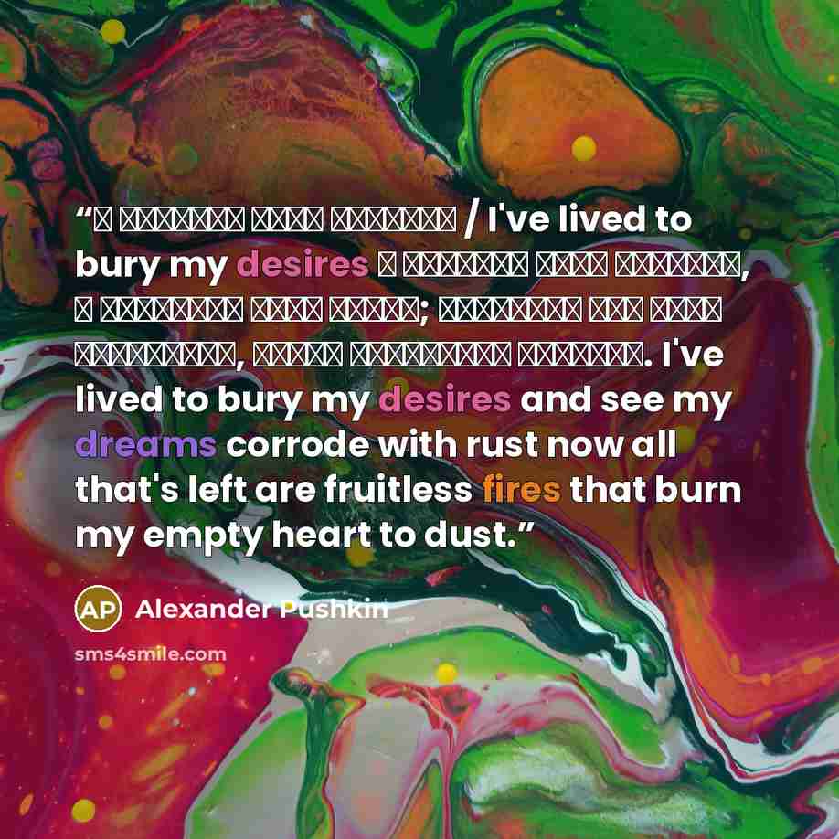 “Я пережил свои желанья / I've lived to bury my desires Я пережил свои желанья, Я разлюбил свои мечты; Остались мне одни страданья, Плоды сердечной пустоты. I've lived to bury my desires and see my dreams corrode with rust now all that's left are fruitless fires that burn my empty heart to dust.” quote by Alexander Pushkin