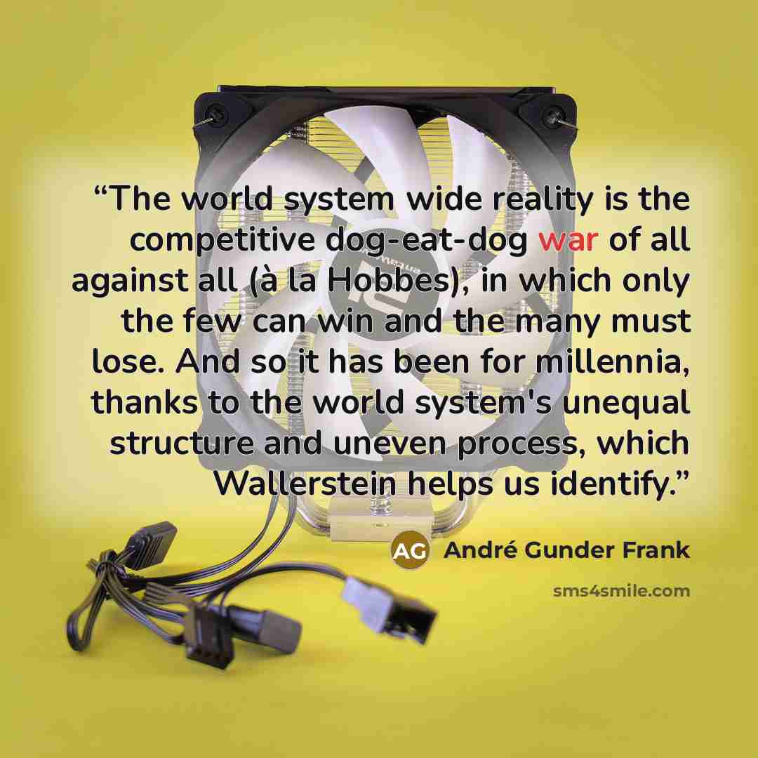 “The world system wide reality is the competitive dog-eat-dog war of all against all (à la Hobbes), in which only the few can win and the many must lose. And so it has been for millennia, thanks to the world system's unequal structure and uneven process, which Wallerstein helps us identify.” quote by André Gunder Frank
