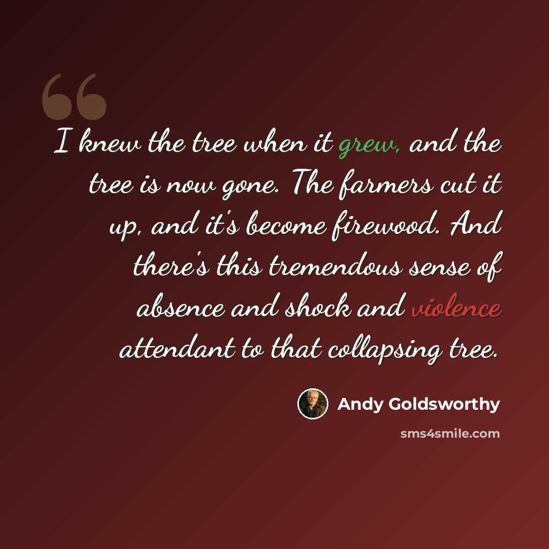 “I knew the tree when it grew, and the tree is now gone. The farmers cut it up, and it's become firewood. And there's this tremendous sense of absence and shock and violence attendant to that collapsing tree.” quote by Andy Goldsworthy