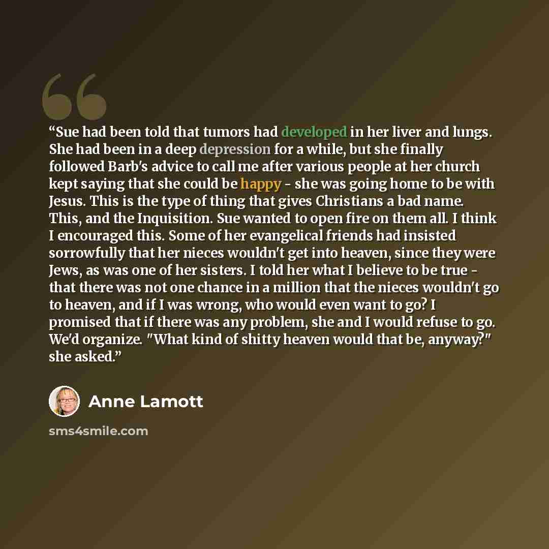 “Sue had been told that tumors had developed in her liver and lungs. She had been in a deep depression for a while, but she finally followed Barb's advice to call me after various people at her church kept saying that she could be happy - she was going home to be with Jesus. This is the type of…” quote by Anne Lamott