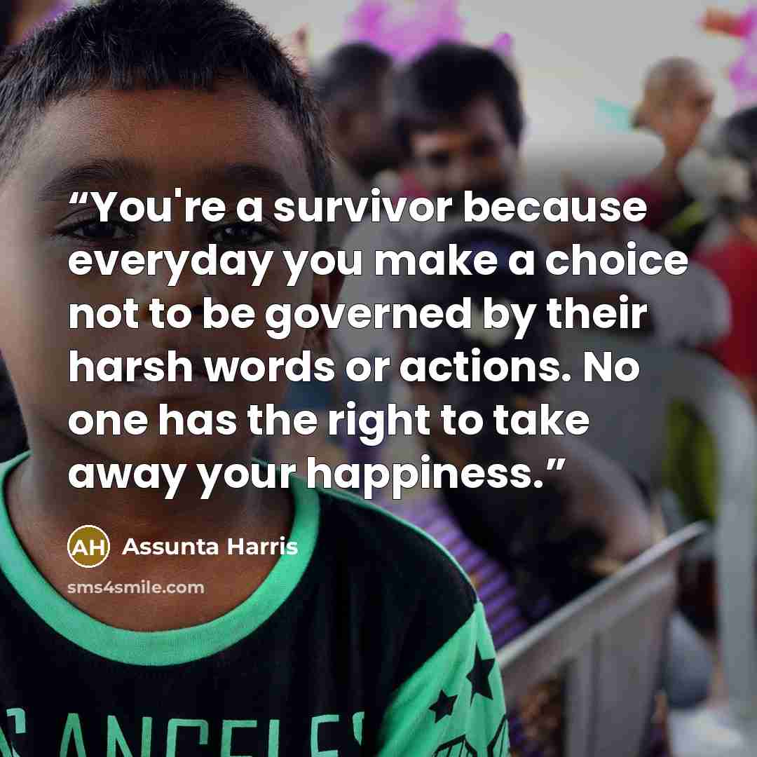 “You're a survivor because everyday you make a choice not to be governed by their harsh words or actions. No one has the right to take away your happiness.” quote by Assunta Harris