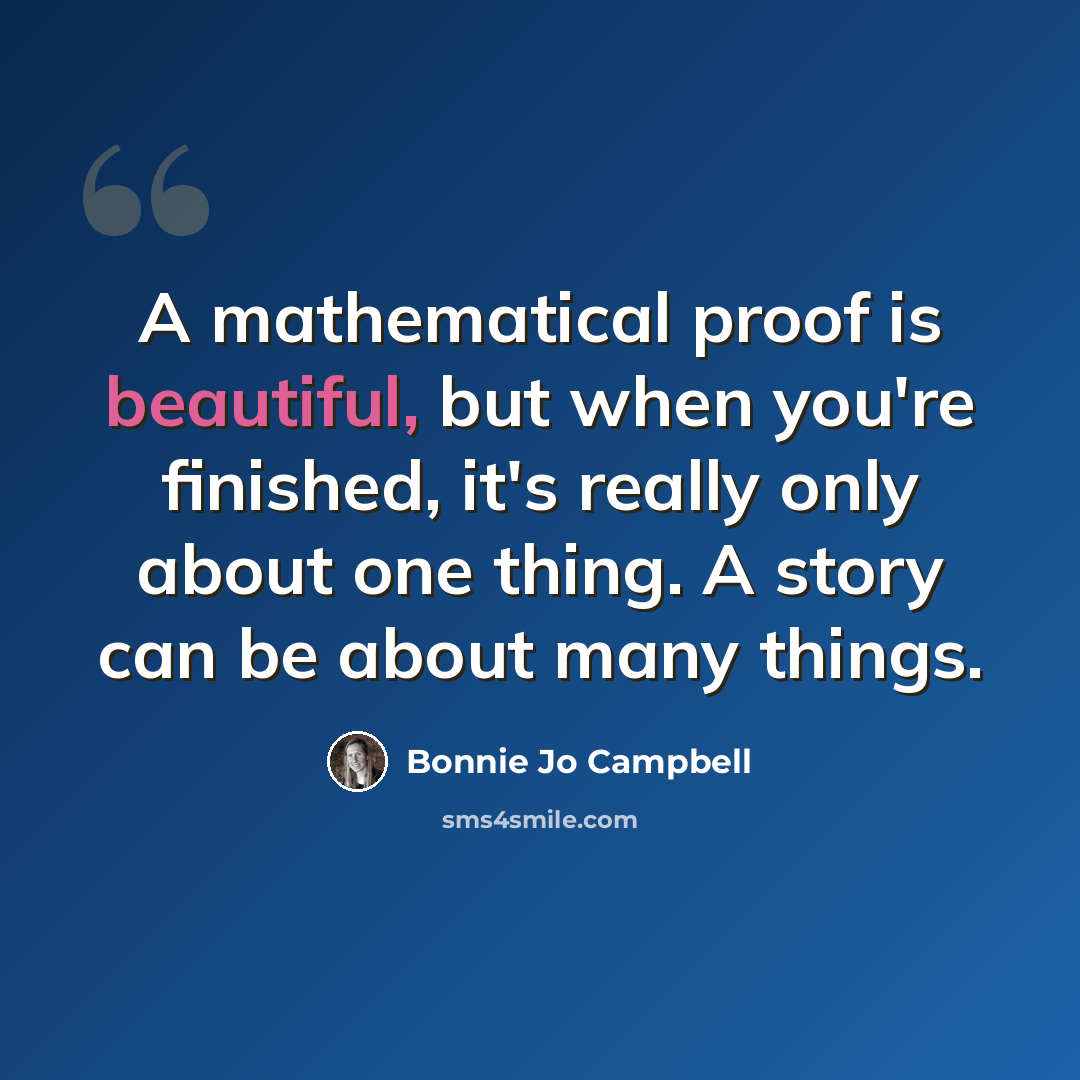 “A mathematical proof is beautiful, but when you're finished, it's really only about one thing. A story can be about many things.” quote by Bonnie Jo Campbell