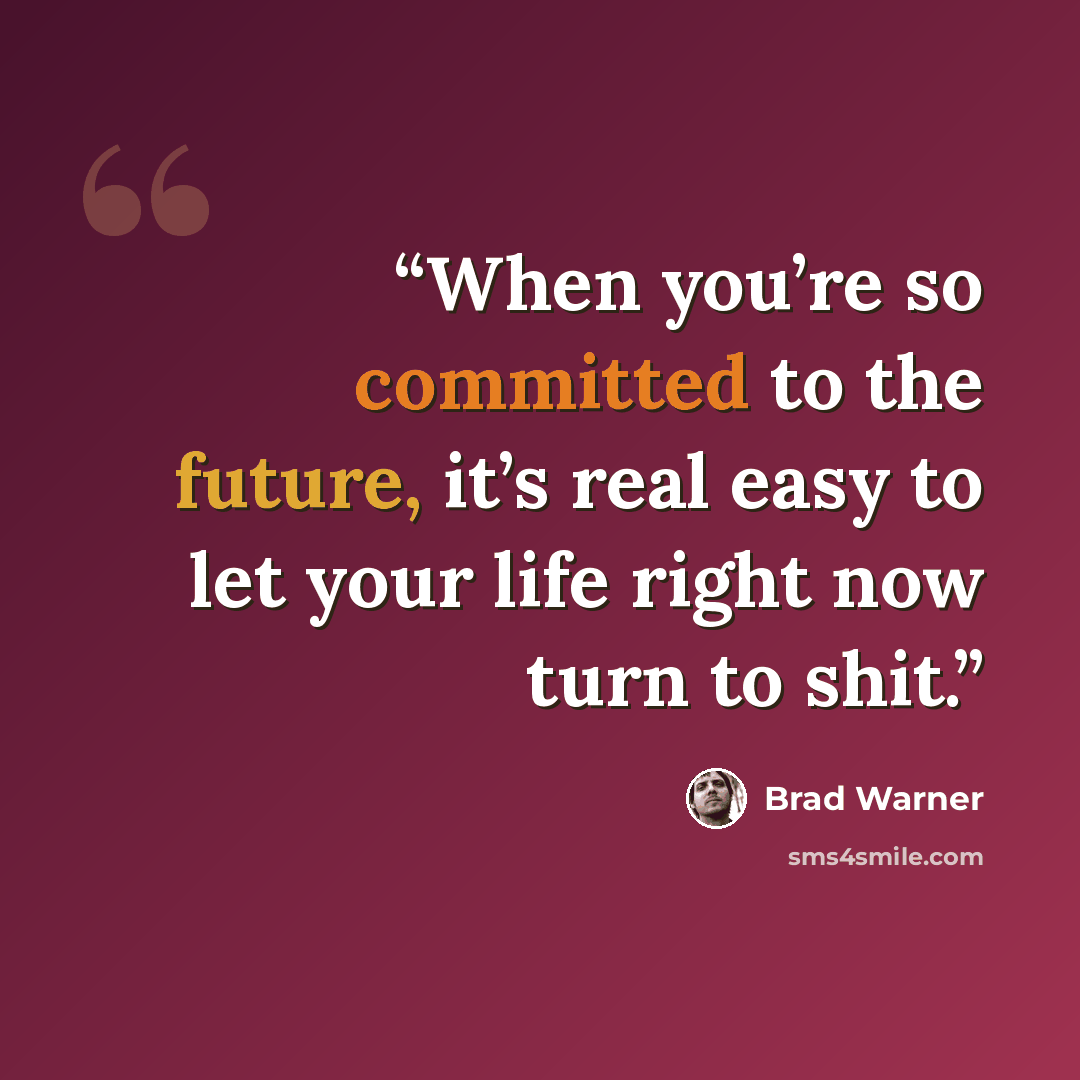 “When you’re so committed to the future, it’s real easy to let your life right now turn to shit.” quote by Brad Warner