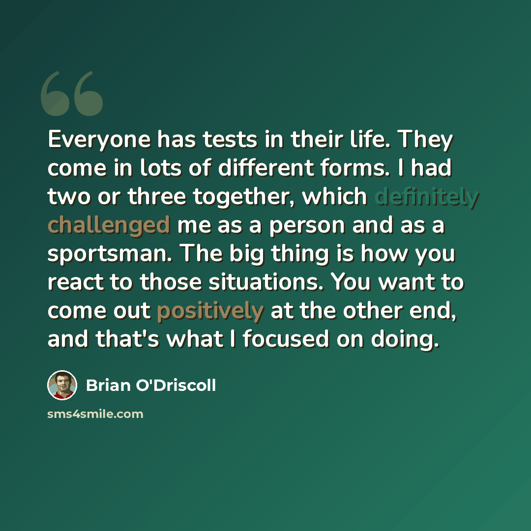 “Everyone has tests in their life. They come in lots of different forms. I had two or three together, which definitely challenged me as a person and as a sportsman. The big thing is how you react to those situations. You want to come out positively at the other end, and that's what I focused on…” quote by Brian O'Driscoll